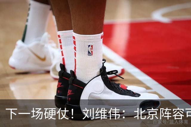 下一场硬仗！刘维伟：北京阵容可以说是国家队 但主场肯定全力争胜