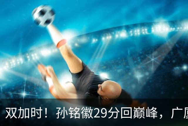 双加时！孙铭徽29分回巅峰，广厦逆转赢山西，赵嘉仁反击旧主失败