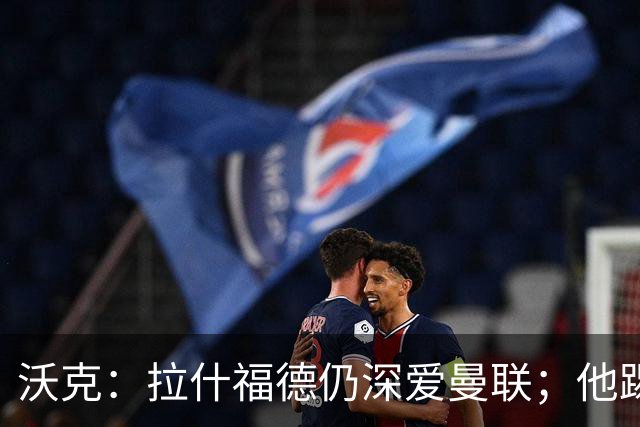 沃克：拉什福德仍深爱曼联；他踢中锋可能有奇效 还需要稳定机会