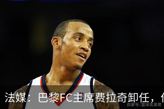 法媒：巴黎FC主席费拉奇卸任，他所持有的28.9%股份将全部转让