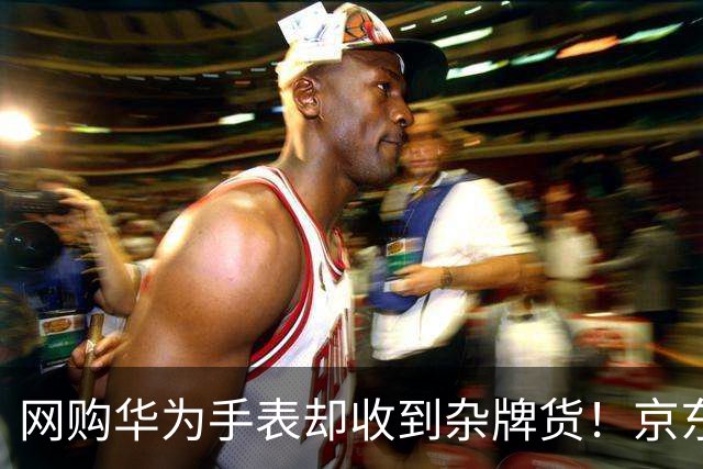 网购华为手表却收到杂牌货！京东商城：下架所有违规商品并处理商家